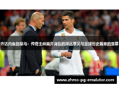 齐达内告别皇马：传奇主帅离开背后的深远意义与足球历史篇章的落幕