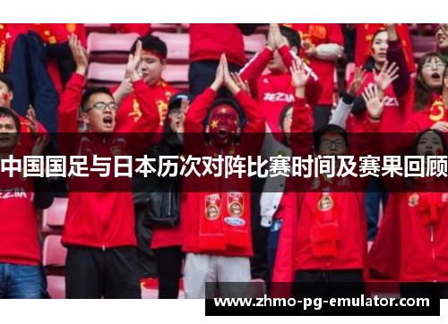中国国足与日本历次对阵比赛时间及赛果回顾 中国国足与日本历次对阵比赛时间及赛果回顾