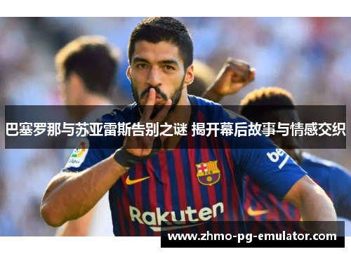 巴塞罗那与苏亚雷斯告别之谜 揭开幕后故事与情感交织