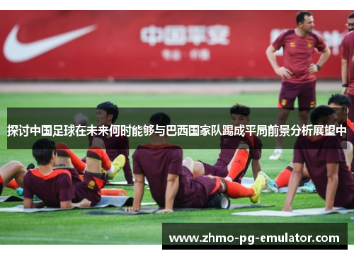 探讨中国足球在未来何时能够与巴西国家队踢成平局前景分析展望中