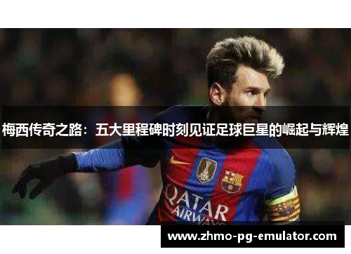 梅西传奇之路：五大里程碑时刻见证足球巨星的崛起与辉煌