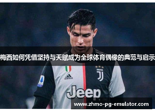 梅西如何凭借坚持与天赋成为全球体育偶像的典范与启示