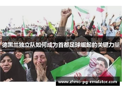 德黑兰独立队如何成为首都足球崛起的关键力量