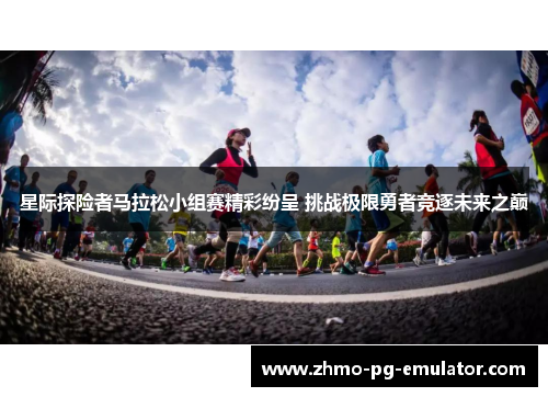 星际探险者马拉松小组赛精彩纷呈 挑战极限勇者竞逐未来之巅