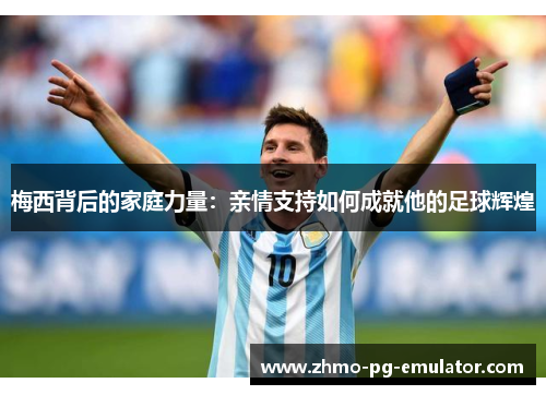 梅西背后的家庭力量:亲情支持如何成就他的足球辉煌 梅西背后的家庭力量:亲情支持如何成就他的足球辉煌