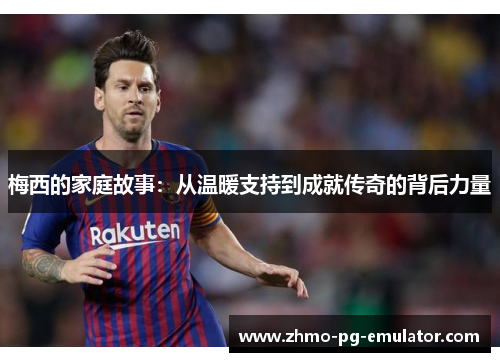梅西的家庭故事:从温暖支持到成就传奇的背后力量 梅西的家庭故事:从温暖支持到成就传奇的背后力量