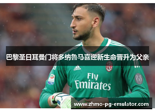 巴黎圣日耳曼门将多纳鲁马喜迎新生命晋升为父亲 巴黎圣日耳曼门将多纳鲁马喜迎新生命晋升为父亲