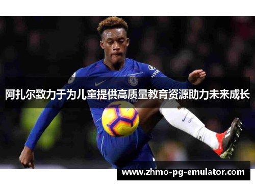 阿扎尔致力于为儿童提供高质量教育资源助力未来成长