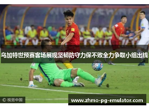 乌加特世预赛客场展现坚韧防守力保不败全力争取小组出线 乌加特世预赛客场展现坚韧防守力保不败全力争取小组出线