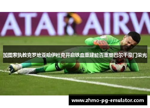 加图索执教克罗地亚哈伊杜克开启铁血重建能否重塑巴尔干豪门荣光 加图索执教克罗地亚哈伊杜克开启铁血重建能否重塑巴尔干豪门荣光