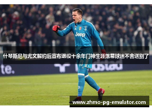 什琴斯尼与尤文解约后宣布退役十余年门神生涯落幕球迷不舍送别了