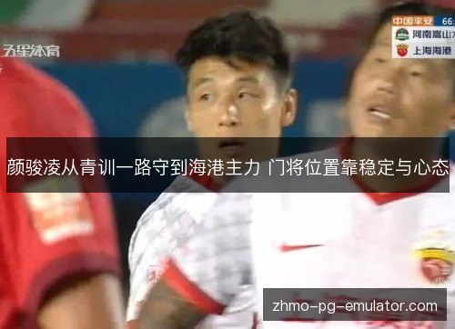 颜骏凌从青训一路守到海港主力 门将位置靠稳定与心态